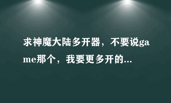 求神魔大陆多开器，不要说game那个，我要更多开的，谢谢...394180255@qq.com