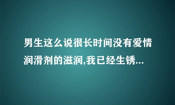 男生这么说很长时间没有爱情润滑剂的滋润,我已经生锈了,女生什么回？