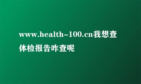 www.health-100.cn我想查体检报告咋查呢