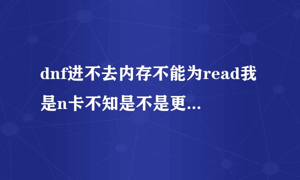 dnf进不去内存不能为read我是n卡不知是不是更新驱动的原因从装n次了刚进的读条那读一点就出来的