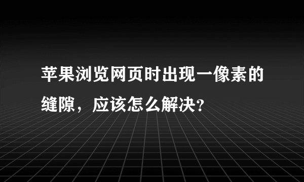 苹果浏览网页时出现一像素的缝隙,应该怎么解决?