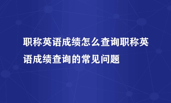 职称英语成绩怎么查询职称英语成绩查询的常见问题