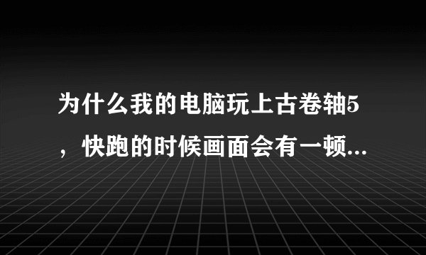 为什么我的电脑玩上古卷轴5，快跑的时候画面会有一顿一顿，卡卡的感觉？就是镜头会一前一后的动，然后人