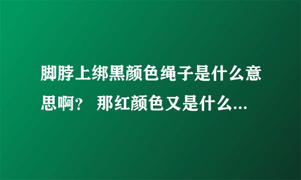 脚脖上绑黑颜色绳子是什么意思啊？ 那红颜色又是什么意思啊？现在我脚脖上就有红色的绳子