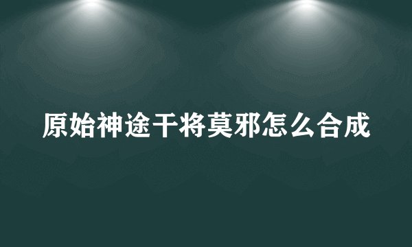 原始神途干将莫邪怎么合成