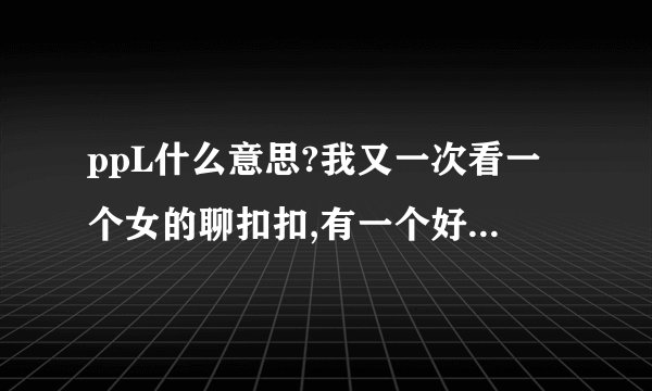 ppL什么意思?我又一次看一个女的聊扣扣,有一个好友问她你是P吗?我是P...