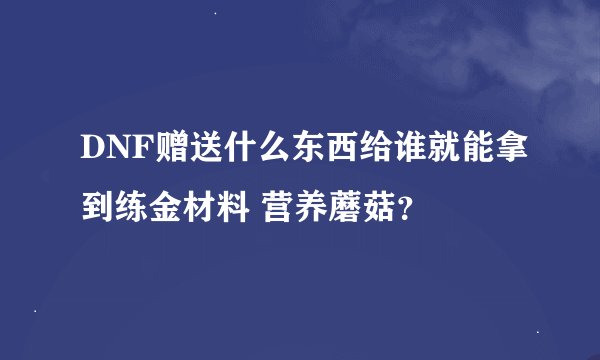 DNF赠送什么东西给谁就能拿到练金材料 营养蘑菇？