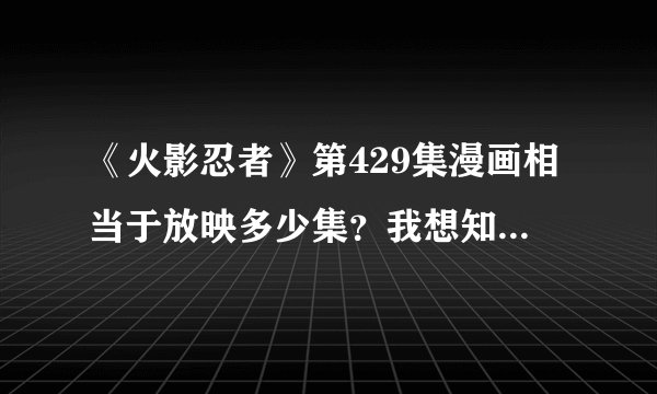 《火影忍者》第429集漫画相当于放映多少集？我想知道429集漫画大概什么时候才放的出来！