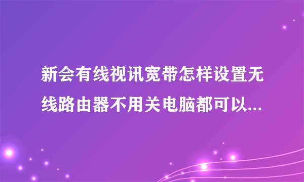 新会有线视讯宽带怎样设置无线路由器不用关电脑都可以用WIFI，同埋自动登录，我用的系TP-LINK，拜托详解！