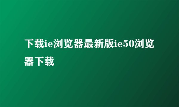 下载ie浏览器最新版ie50浏览器下载
