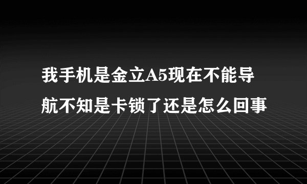 我手机是金立A5现在不能导航不知是卡锁了还是怎么回事