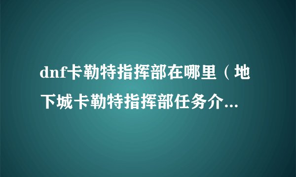 dnf卡勒特指挥部在哪里（地下城卡勒特指挥部任务介绍）「详细介绍」