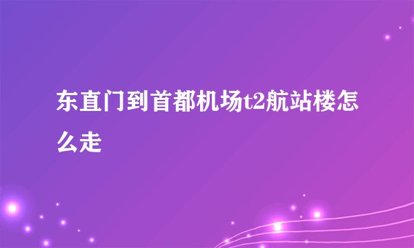 东直门到首都机场t2航站楼怎么走