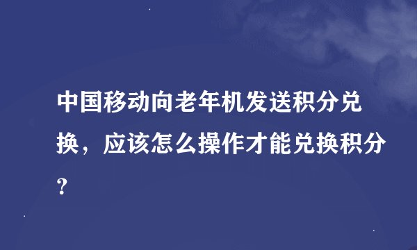 中国移动向老年机发送积分兑换，应该怎么操作才能兑换积分？