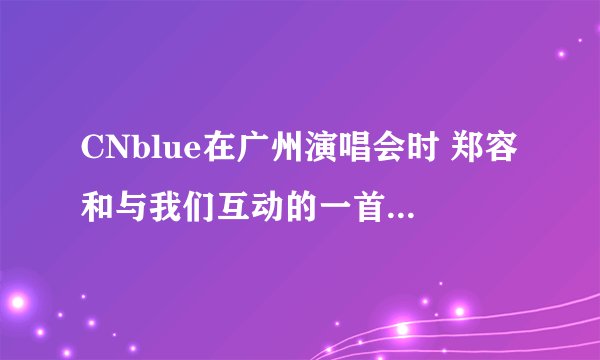 CNblue在广州演唱会时 郑容和与我们互动的一首歌 歌词是 say yeah yeah say