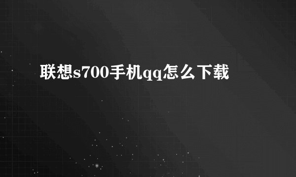 联想s700手机qq怎么下载