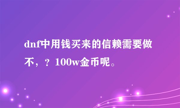 dnf中用钱买来的信赖需要做不，？100w金币呢。
