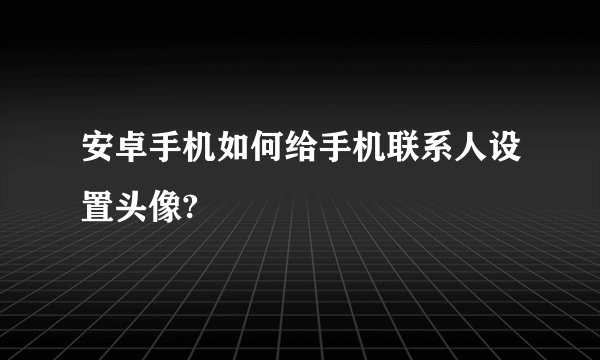 安卓手机如何给手机联系人设置头像?