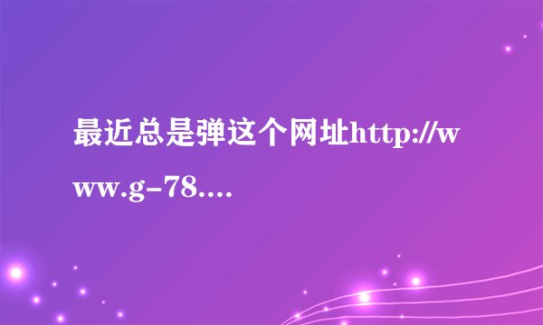 最近总是弹这个网址http://www.g-78.com/，浏览器好像是有问题了。怎么办?