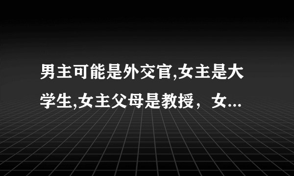 男主可能是外交官,女主是大学生,女主父母是教授，女主有一个哥哥但在小说后面的时候知道不是亲生的，