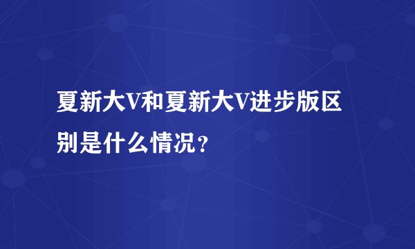 夏新大V和夏新大V进步版区别是什么情况？