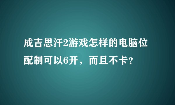 成吉思汗2游戏怎样的电脑位配制可以6开，而且不卡？