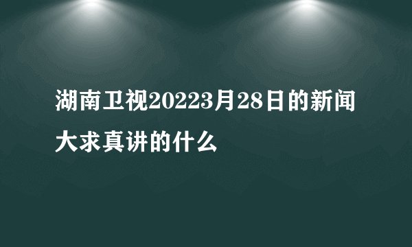 湖南卫视20223月28日的新闻大求真讲的什么