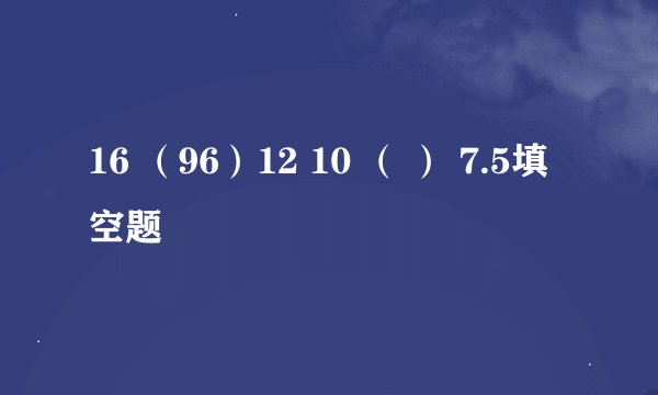 16 （96）12 10 （ ） 7.5填空题