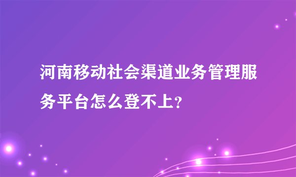 河南移动社会渠道业务管理服务平台怎么登不上？