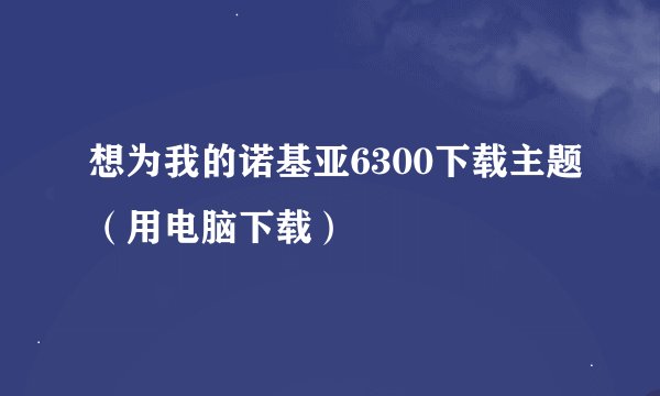 想为我的诺基亚6300下载主题（用电脑下载）