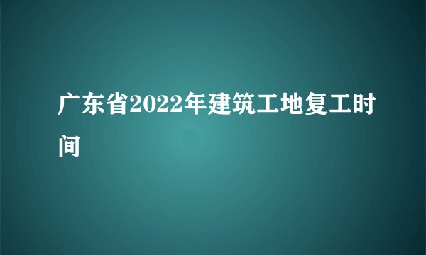 广东省2022年建筑工地复工时间