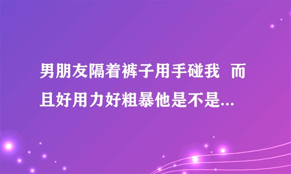 男朋友隔着裤子用手碰我  而且好用力好粗暴他是不是不爱我了