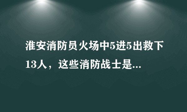 淮安消防员火场中5进5出救下13人，这些消防战士是否值得我们敬佩？