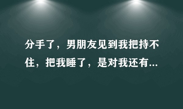 分手了，男朋友见到我把持不住，把我睡了，是对我还有感情吗？