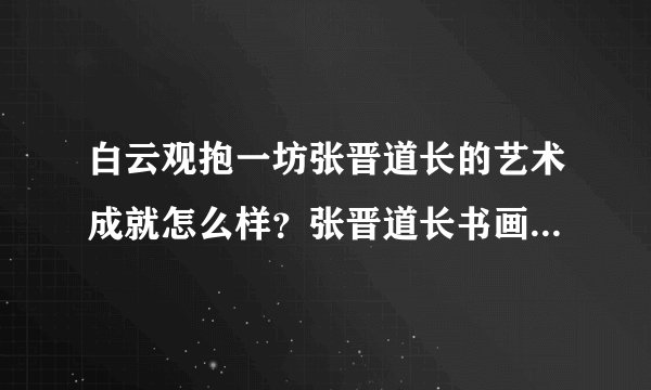 白云观抱一坊张晋道长的艺术成就怎么样？张晋道长书画作品的市场价值？