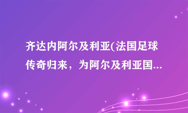 齐达内阿尔及利亚(法国足球传奇归来，为阿尔及利亚国家队注入新活力)
