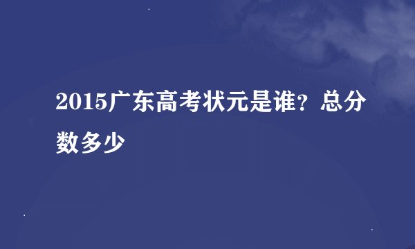 2015广东高考状元是谁？总分数多少