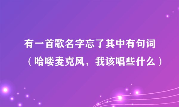 有一首歌名字忘了其中有句词（哈喽麦克风，我该唱些什么）