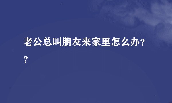 老公总叫朋友来家里怎么办？？