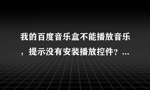 我的百度音乐盒不能播放音乐，提示没有安装播放控件？怎么办？》