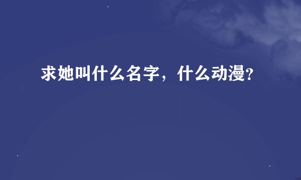 求她叫什么名字，什么动漫？