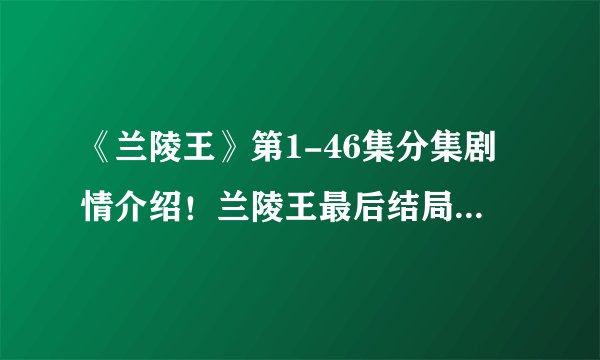 《兰陵王》第1-46集分集剧情介绍！兰陵王最后结局如何？死没死？兰陵王和杨雪舞一起没