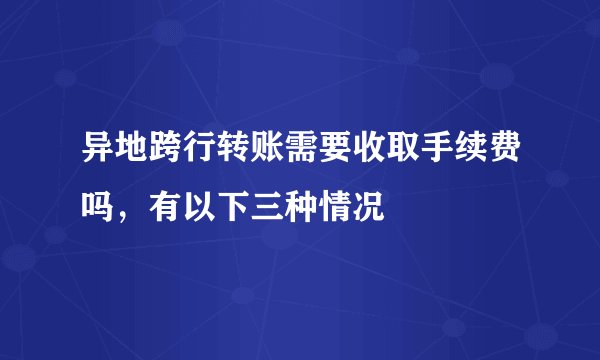 异地跨行转账需要收取手续费吗，有以下三种情况