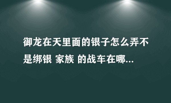 御龙在天里面的银子怎么弄不是绑银 家族 的战车在哪领？ 我要详细的解答