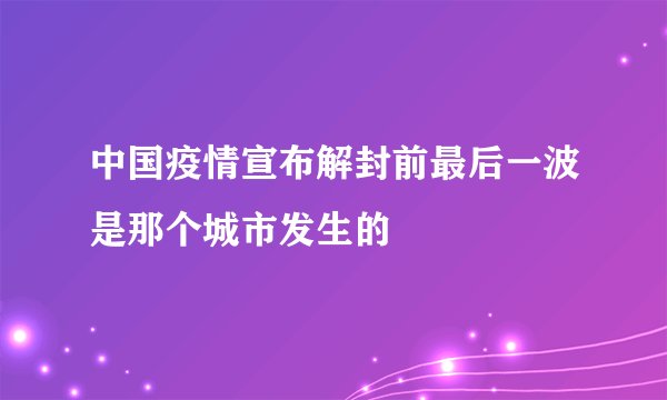 中国疫情宣布解封前最后一波是那个城市发生的