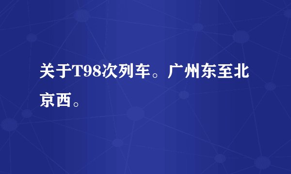 关于T98次列车。广州东至北京西。