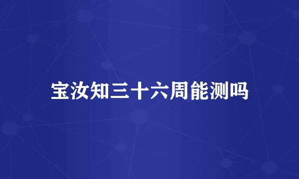 宝汝知三十六周能测吗