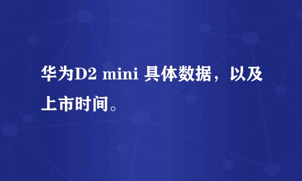 华为D2 mini 具体数据，以及上市时间。