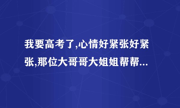 我要高考了,心情好紧张好紧张,那位大哥哥大姐姐帮帮我呀!!!!