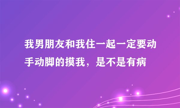 我男朋友和我住一起一定要动手动脚的摸我，是不是有病